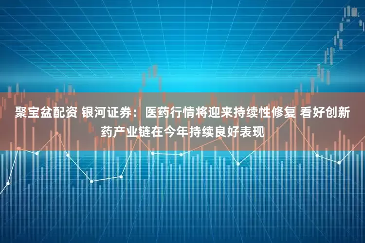 聚宝盆配资 银河证券：医药行情将迎来持续性修复 看好创新药产业链在今年持续良好表现