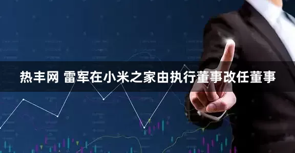 热丰网 雷军在小米之家由执行董事改任董事