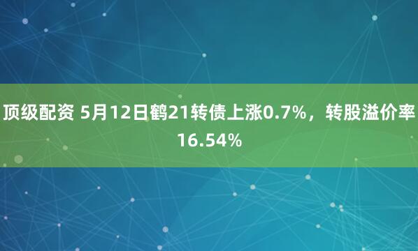 顶级配资 5月12日鹤21转债上涨0.7%，转股溢价率16.54%