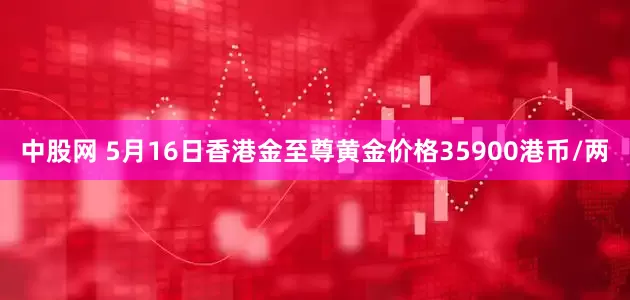 中股网 5月16日香港金至尊黄金价格35900港币/两