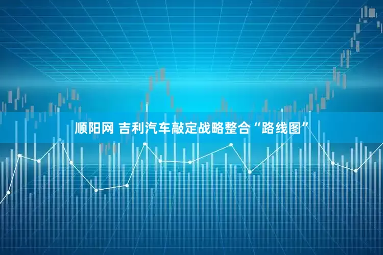 顺阳网 吉利汽车敲定战略整合“路线图”