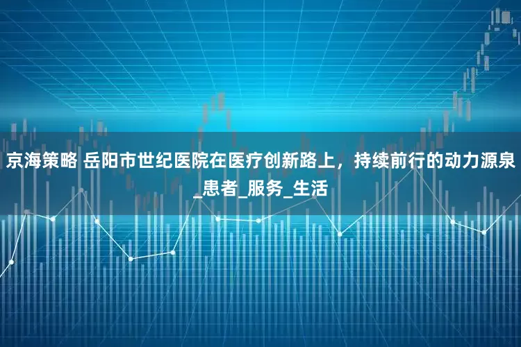 京海策略 岳阳市世纪医院在医疗创新路上，持续前行的动力源泉_患者_服务_生活
