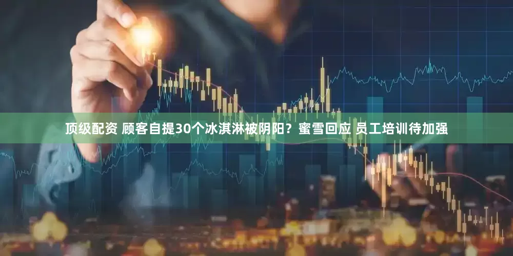 顶级配资 顾客自提30个冰淇淋被阴阳？蜜雪回应 员工培训待加强