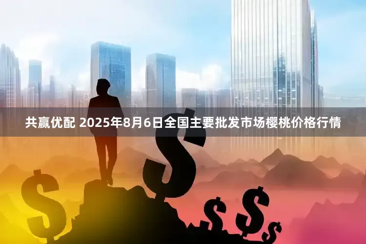 共赢优配 2025年8月6日全国主要批发市场樱桃价格行情