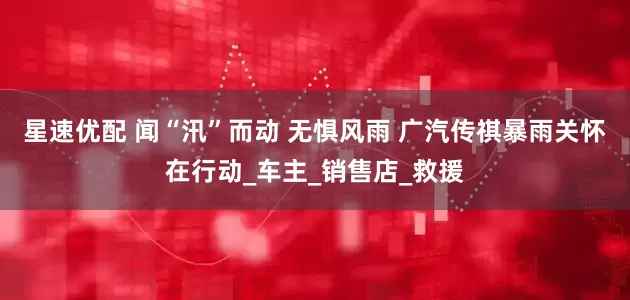星速优配 闻“汛”而动 无惧风雨 广汽传祺暴雨关怀在行动_车主_销售店_救援