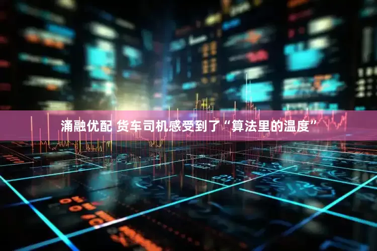 涌融优配 货车司机感受到了“算法里的温度”