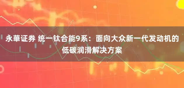 永華证券 统一钛合能9系：面向大众新一代发动机的低碳润滑解决方案