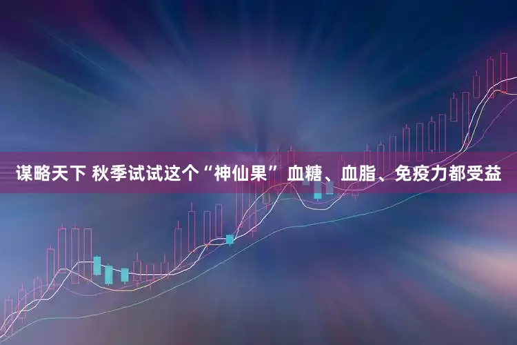 谋略天下 秋季试试这个“神仙果” 血糖、血脂、免疫力都受益