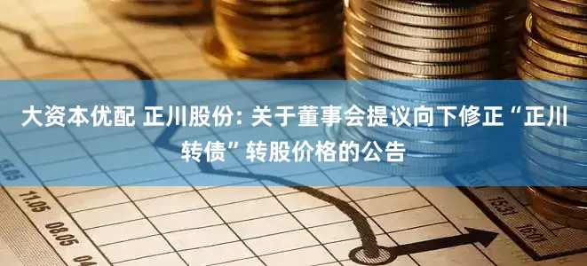 大资本优配 正川股份: 关于董事会提议向下修正“正川转债”转股价格的公告