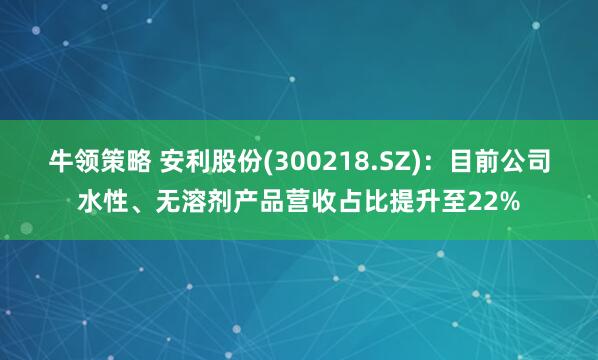 牛领策略 安利股份(300218.SZ)：目前公司水性、无溶剂产品营收占比提升至22%