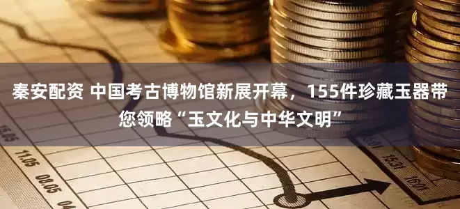 秦安配资 中国考古博物馆新展开幕，155件珍藏玉器带您领略“玉文化与中华文明”