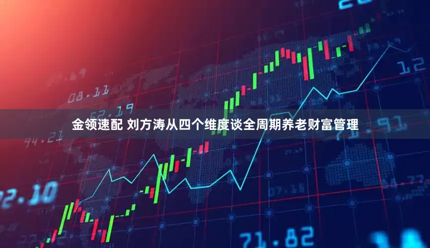 金领速配 刘方涛从四个维度谈全周期养老财富管理