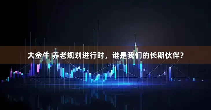 大金牛 养老规划进行时，谁是我们的长期伙伴？
