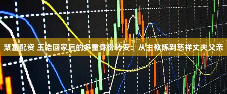 聚富配资 王皓回家后的多重身份转变：从主教练到慈祥丈夫父亲