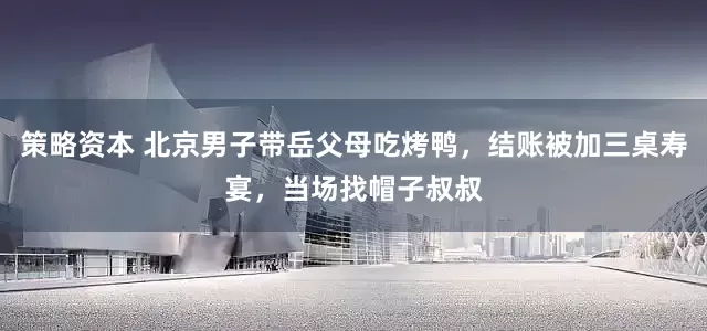 策略资本 北京男子带岳父母吃烤鸭,结账被加三桌寿宴,当场找帽子叔叔